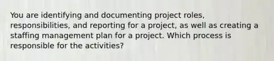 You are identifying and documenting project roles, responsibilities, and reporting for a project, as well as creating a staffing management plan for a project. Which process is responsible for the activities?