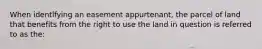 When identifying an easement appurtenant, the parcel of land that benefits from the right to use the land in question is referred to as the: