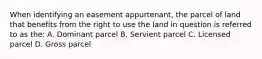 When identifying an easement appurtenant, the parcel of land that benefits from the right to use the land in question is referred to as the: A. Dominant parcel B. Servient parcel C. Licensed parcel D. Gross parcel