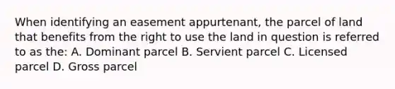 When identifying an easement appurtenant, the parcel of land that benefits from the right to use the land in question is referred to as the: A. Dominant parcel B. Servient parcel C. Licensed parcel D. Gross parcel