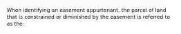 When identifying an easement appurtenant, the parcel of land that is constrained or diminished by the easement is referred to as the: