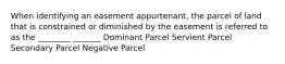 When identifying an easement appurtenant, the parcel of land that is constrained or diminished by the easement is referred to as the ________ _______ Dominant Parcel Servient Parcel Secondary Parcel Negative Parcel