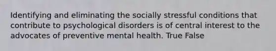 Identifying and eliminating the socially stressful conditions that contribute to psychological disorders is of central interest to the advocates of preventive mental health. True False