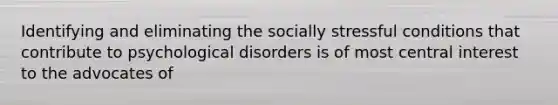 Identifying and eliminating the socially stressful conditions that contribute to psychological disorders is of most central interest to the advocates of