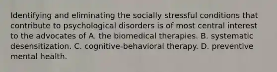 Identifying and eliminating the socially stressful conditions that contribute to psychological disorders is of most central interest to the advocates of A. the biomedical therapies. B. systematic desensitization. C. cognitive-behavioral therapy. D. preventive mental health.