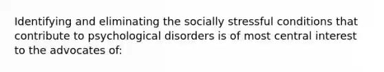 Identifying and eliminating the socially stressful conditions that contribute to psychological disorders is of most central interest to the advocates of: