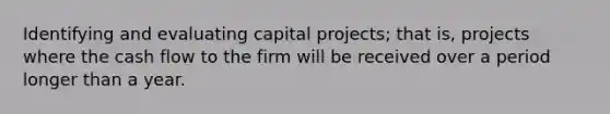 Identifying and evaluating capital projects; that is, projects where the cash flow to the firm will be received over a period longer than a year.