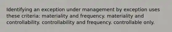 Identifying an exception under management by exception uses these criteria: materiality and frequency. materiality and controllability. controllability and frequency. controllable only.