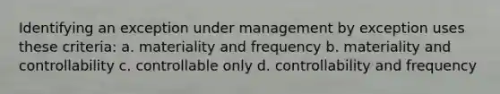 Identifying an exception under management by exception uses these criteria: a. materiality and frequency b. materiality and controllability c. controllable only d. controllability and frequency