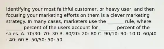 Identifying your most faithful​ customer, or heavy​ user, and then focusing your marketing efforts on them is a clever marketing strategy. In many​ cases, marketers use the​ _______ rule, where​ _______ percent of the users account for​ _______ percent of the sales. A. 70/30:​ 70: 30 B. 80/20​: ​20: 80 C. 90/10​: ​90: 10 D. 60/40​: ​40: 60 E. 50/50​: ​50: 50