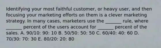 Identifying your most faithful​ customer, or heavy​ user, and then focusing your marketing efforts on them is a clever marketing strategy. In many​ cases, marketers use the​ _______ rule, where​ _______ percent of the users account for​ _______ percent of the sales. A. 90/10​: ​90: 10 B. 50/50​: ​50: 50 C. 60/40​: ​40: 60 D. 70/30:​ 70: 30 E. 80/20​: ​20: 80