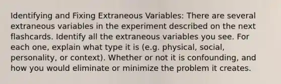 Identifying and Fixing Extraneous Variables: There are several extraneous variables in the experiment described on the next flashcards. Identify all the extraneous variables you see. For each one, explain what type it is (e.g. physical, social, personality, or context). Whether or not it is confounding, and how you would eliminate or minimize the problem it creates.