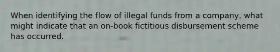 When identifying the flow of illegal funds from a company, what might indicate that an on-book fictitious disbursement scheme has occurred.