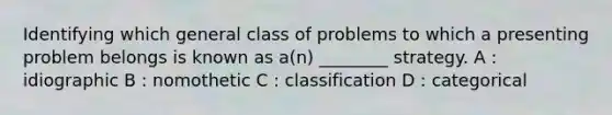 Identifying which general class of problems to which a presenting problem belongs is known as a(n) ________ strategy. A : idiographic B : nomothetic C : classification D : categorical