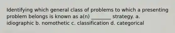 Identifying which general class of problems to which a presenting problem belongs is known as a(n) ________ strategy. a. idiographic b. nomothetic c. classification d. categorical