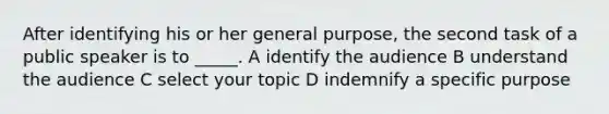 After identifying his or her general purpose, the second task of a public speaker is to _____. A identify the audience B understand the audience C select your topic D indemnify a specific purpose