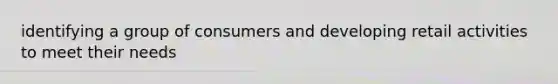 identifying a group of consumers and developing retail activities to meet their needs