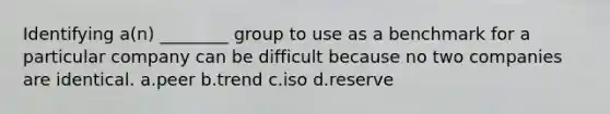 Identifying a(n) ________ group to use as a benchmark for a particular company can be difficult because no two companies are identical. a.peer b.trend c.iso d.reserve