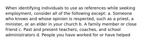 When identifying individuals to use as references while seeking employment, consider all of the following except: a. Someone who knows and whose opinion is respected, such as a priest, a minister, or an elder in your church b. A family member or close friend c. Past and present teachers, coaches, and school administrators d. People you have worked for or have helped