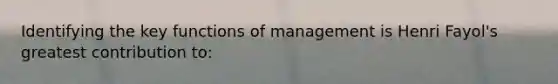 Identifying the key functions of management is Henri Fayol's greatest contribution to: