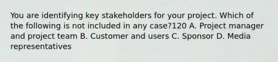 You are identifying key stakeholders for your project. Which of the following is not included in any case?120 A. Project manager and project team B. Customer and users C. Sponsor D. Media representatives