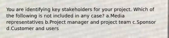 You are identifying key stakeholders for your project. Which of the following is not included in any case? a.Media representatives b.Project manager and project team c.Sponsor d.Customer and users