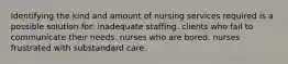 Identifying the kind and amount of nursing services required is a possible solution for: inadequate staffing. clients who fail to communicate their needs. nurses who are bored. nurses frustrated with substandard care.