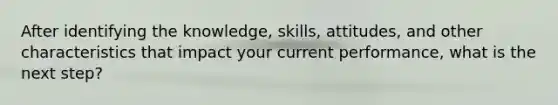 After identifying the knowledge, skills, attitudes, and other characteristics that impact your current performance, what is the next step?