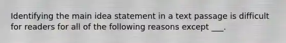 Identifying the main idea statement in a text passage is difficult for readers for all of the following reasons except ___.