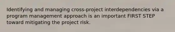 Identifying and managing cross-project interdependencies via a program management approach is an important FIRST STEP toward mitigating the project risk.