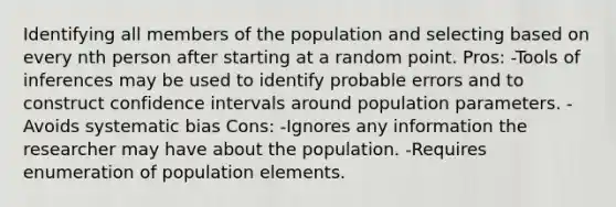 Identifying all members of the population and selecting based on every nth person after starting at a random point. Pros: -Tools of inferences may be used to identify probable errors and to construct confidence intervals around population parameters. -Avoids systematic bias Cons: -Ignores any information the researcher may have about the population. -Requires enumeration of population elements.