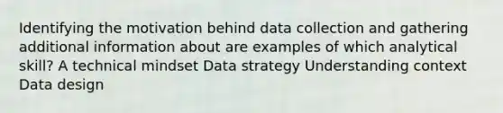 Identifying the motivation behind data collection and gathering additional information about are examples of which analytical skill? A technical mindset Data strategy Understanding context Data design