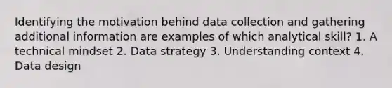 Identifying the motivation behind data collection and gathering additional information are examples of which analytical skill? 1. A technical mindset 2. Data strategy 3. Understanding context 4. Data design