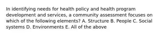 In identifying needs for health policy and health program development and services, a community assessment focuses on which of the following elements? A. Structure B. People C. Social systems D. Environments E. All of the above