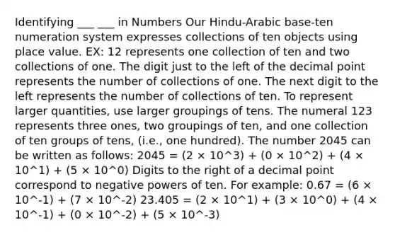 Identifying ___ ___ in Numbers Our Hindu-Arabic base-ten numeration system expresses collections of ten objects using place value. EX: 12 represents one collection of ten and two collections of one. The digit just to the left of the decimal point represents the number of collections of one. The next digit to the left represents the number of collections of ten. To represent larger quantities, use larger groupings of tens. The numeral 123 represents three ones, two groupings of ten, and one collection of ten groups of tens, (i.e., one hundred). The number 2045 can be written as follows: 2045 = (2 × 10^3) + (0 × 10^2) + (4 × 10^1) + (5 × 10^0) Digits to the right of a decimal point correspond to negative powers of ten. For example: 0.67 = (6 × 10^-1) + (7 × 10^-2) 23.405 = (2 × 10^1) + (3 × 10^0) + (4 × 10^-1) + (0 × 10^-2) + (5 × 10^-3)