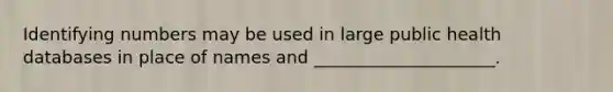 Identifying numbers may be used in large public health databases in place of names and _____________________.