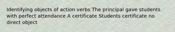 Identifying objects of action verbs The principal gave students with perfect attendance A certificate Students certificate no direct object