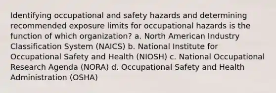 Identifying occupational and safety hazards and determining recommended exposure limits for occupational hazards is the function of which organization? a. North American Industry Classification System (NAICS) b. National Institute for Occupational Safety and Health (NIOSH) c. National Occupational Research Agenda (NORA) d. Occupational Safety and Health Administration (OSHA)