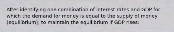 After identifying one combination of interest rates and GDP for which <a href='https://www.questionai.com/knowledge/klIDlybqd8-the-demand-for-money' class='anchor-knowledge'>the demand for money</a> is equal to the <a href='https://www.questionai.com/knowledge/kUIOOoB75i-supply-of-money' class='anchor-knowledge'>supply of money</a> (equilibrium), to maintain the equilibrium if GDP rises: