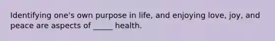 ​Identifying one's own purpose in life, and enjoying love, joy, and peace are aspects of _____ health.