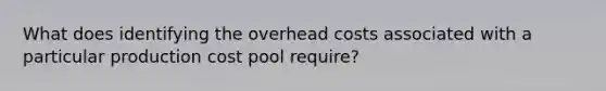 What does identifying the overhead costs associated with a particular production cost pool require?