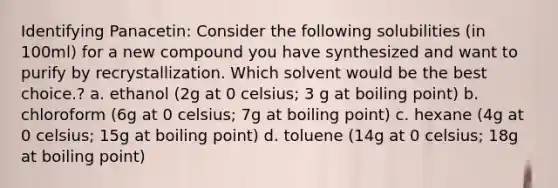 Identifying Panacetin: Consider the following solubilities (in 100ml) for a new compound you have synthesized and want to purify by recrystallization. Which solvent would be the best choice.? a. ethanol (2g at 0 celsius; 3 g at boiling point) b. chloroform (6g at 0 celsius; 7g at boiling point) c. hexane (4g at 0 celsius; 15g at boiling point) d. toluene (14g at 0 celsius; 18g at boiling point)