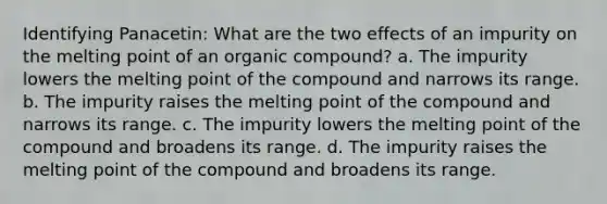 Identifying Panacetin: What are the two effects of an impurity on the melting point of an organic compound? a. The impurity lowers the melting point of the compound and narrows its range. b. The impurity raises the melting point of the compound and narrows its range. c. The impurity lowers the melting point of the compound and broadens its range. d. The impurity raises the melting point of the compound and broadens its range.