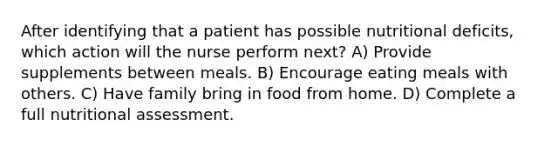 After identifying that a patient has possible nutritional deficits, which action will the nurse perform next? A) Provide supplements between meals. B) Encourage eating meals with others. C) Have family bring in food from home. D) Complete a full nutritional assessment.