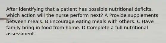 After identifying that a patient has possible nutritional deficits, which action will the nurse perform next? A Provide supplements between meals. B Encourage eating meals with others. C Have family bring in food from home. D Complete a full nutritional assessment.