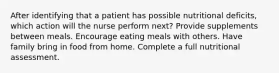 After identifying that a patient has possible nutritional deficits, which action will the nurse perform next? Provide supplements between meals. Encourage eating meals with others. Have family bring in food from home. Complete a full nutritional assessment.