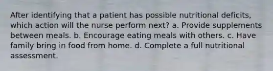 After identifying that a patient has possible nutritional deficits, which action will the nurse perform next? a. Provide supplements between meals. b. Encourage eating meals with others. c. Have family bring in food from home. d. Complete a full nutritional assessment.