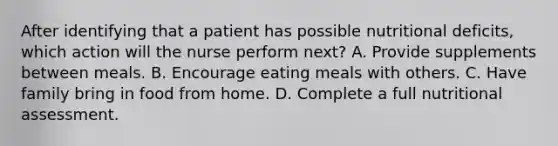 After identifying that a patient has possible nutritional deficits, which action will the nurse perform next? A. Provide supplements between meals. B. Encourage eating meals with others. C. Have family bring in food from home. D. Complete a full nutritional assessment.