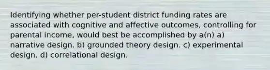 Identifying whether per-student district funding rates are associated with cognitive and affective outcomes, controlling for parental income, would best be accomplished by a(n) a) narrative design. b) grounded theory design. c) experimental design. d) correlational design.