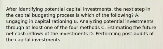 After identifying potential capital​ investments, the next step in the capital budgeting process is which of the​ following? A. Engaging in capital rationing B. Analyzing potential investments through at least one of the four methods C. Estimating the future net cash inflows of the investments D. Performing​ post-audits of the capital investments